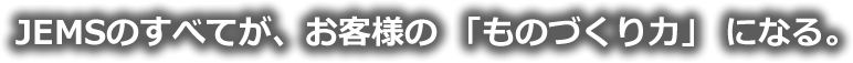 JEMSのすべてが、お客様の 「ものづくり力」 になる。