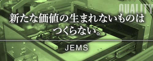 新たな価値の生まれないものはつくらない。 -JEMS-
